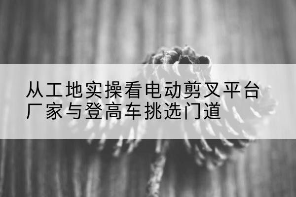 锡林浩特电动剪叉升降平台厂家-从工地实操看电动剪叉平台厂家与登高车挑选门道