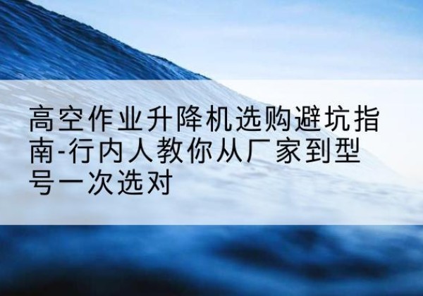 锡林浩特升降平台厂家-高空作业升降机选购避坑指南-行内人教你从厂家到型号一次选对