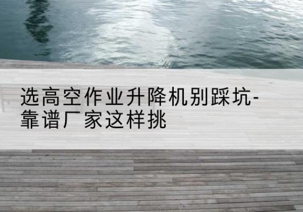 锡林浩特剪叉式升降机厂家-选高空作业升降机别踩坑-靠谱厂家这样挑