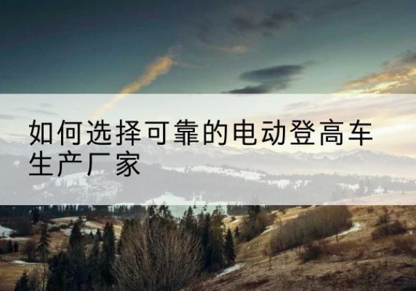 锡林浩特电动登高车厂家-如何选择可靠的电动登高车生产厂家