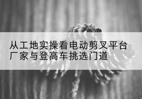 锡林浩特电动剪叉升降平台厂家-从工地实操看电动剪叉平台厂家与登高车挑选门道