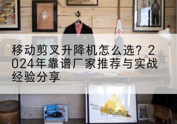 锡林浩特升降平台厂家推荐-移动剪叉升降机怎么选？2024年靠谱厂家推荐与实战经验分享